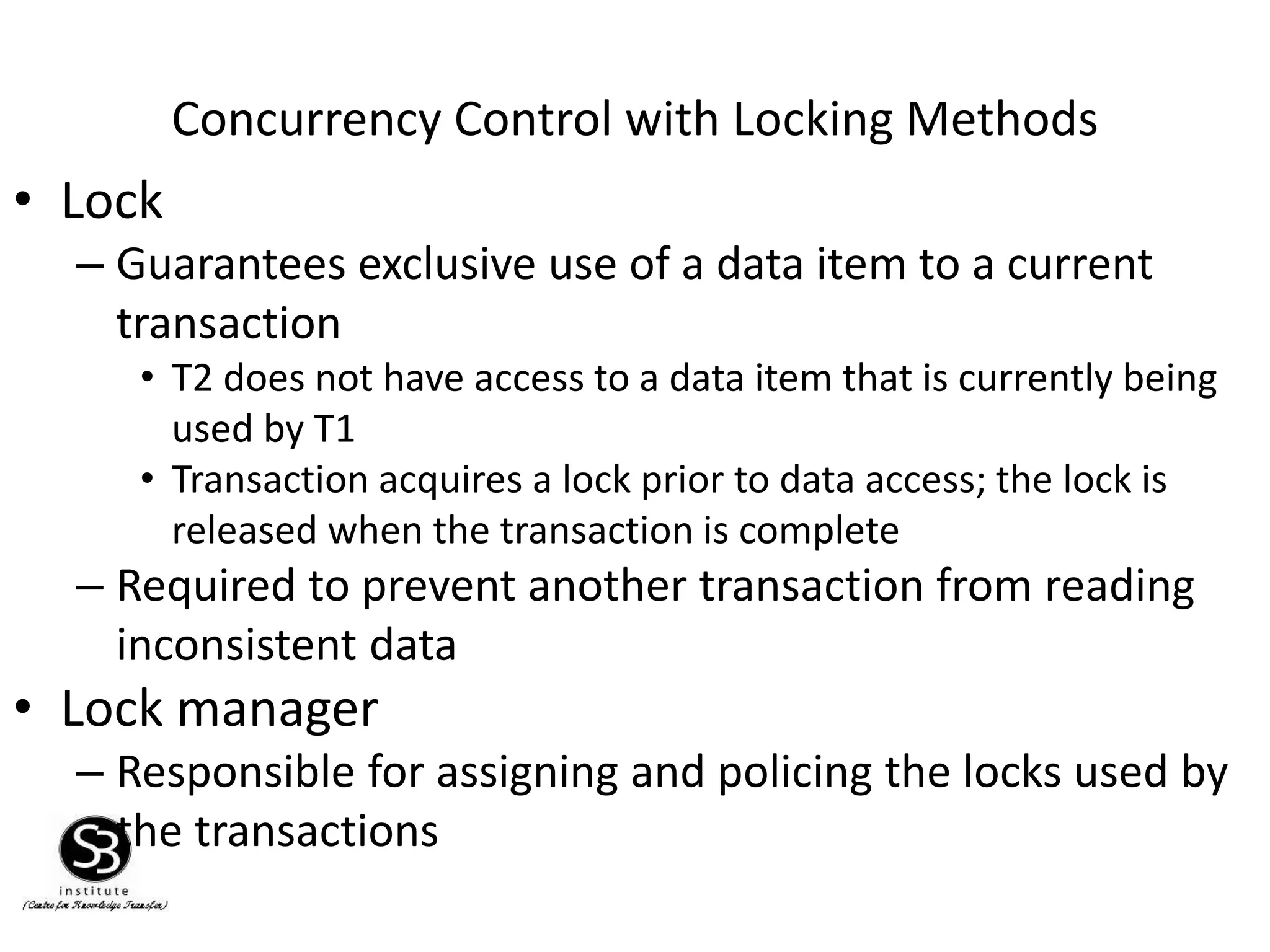 Concurrency Control with Locking Methods
• Lock
– Guarantees exclusive use of a data item to a current
transaction
• T2 does not have access to a data item that is currently being
used by T1
• Transaction acquires a lock prior to data access; the lock is
released when the transaction is complete
– Required to prevent another transaction from reading
inconsistent data
• Lock manager
– Responsible for assigning and policing the locks used by
the transactions
 