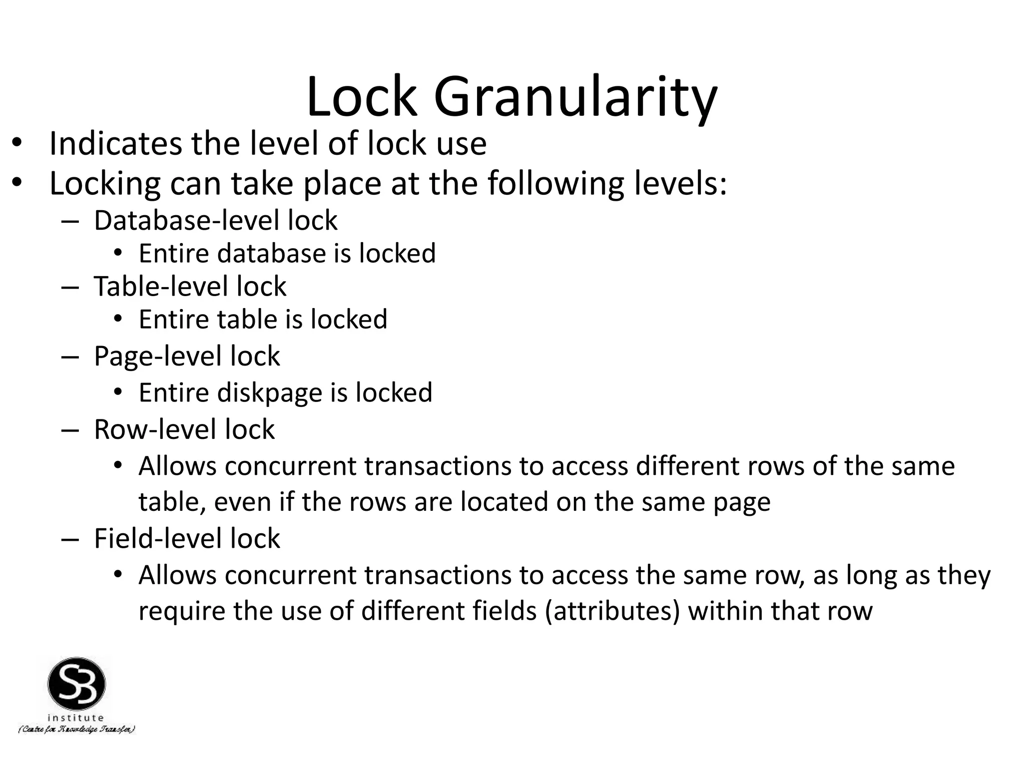Lock Granularity
• Indicates the level of lock use
• Locking can take place at the following levels:
– Database-level lock
• Entire database is locked
– Table-level lock
• Entire table is locked
– Page-level lock
• Entire diskpage is locked
– Row-level lock
• Allows concurrent transactions to access different rows of the same
table, even if the rows are located on the same page
– Field-level lock
• Allows concurrent transactions to access the same row, as long as they
require the use of different fields (attributes) within that row
 