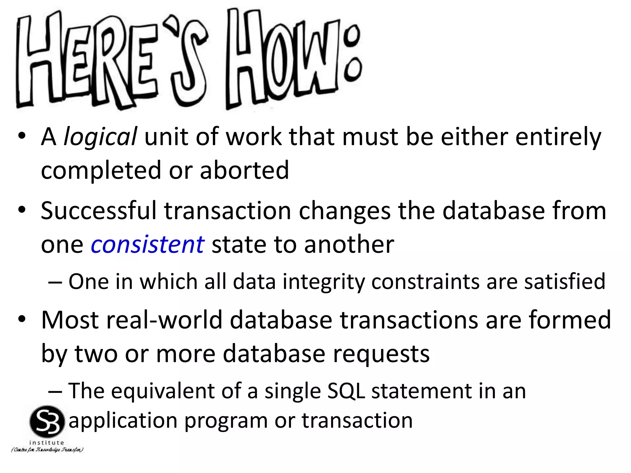 • A logical unit of work that must be either entirely
completed or aborted
• Successful transaction changes the database from
one consistent state to another
– One in which all data integrity constraints are satisfied
• Most real-world database transactions are formed
by two or more database requests
– The equivalent of a single SQL statement in an
application program or transaction
 