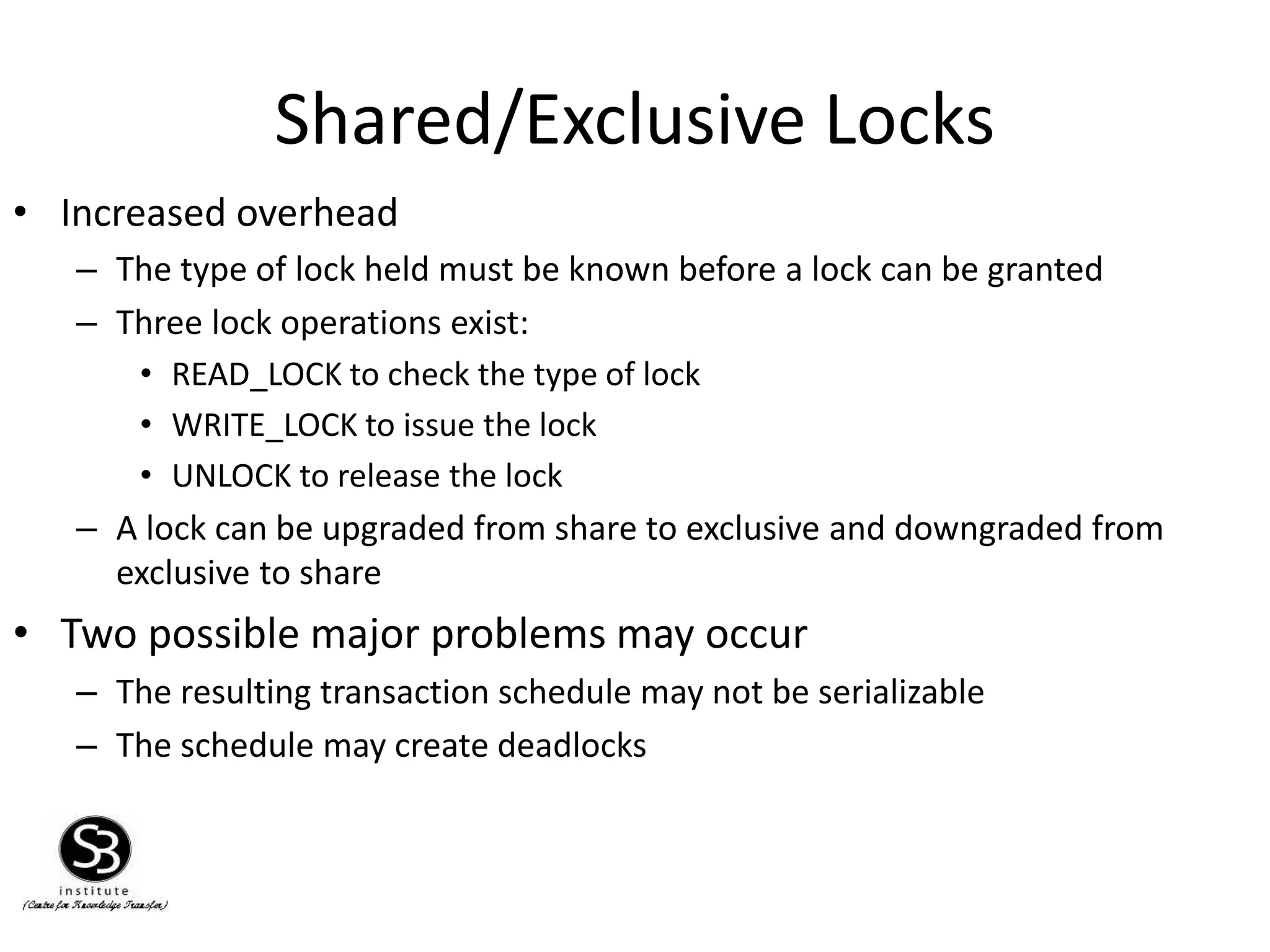 Shared/Exclusive Locks
• Increased overhead
– The type of lock held must be known before a lock can be granted
– Three lock operations exist:
• READ_LOCK to check the type of lock
• WRITE_LOCK to issue the lock
• UNLOCK to release the lock
– A lock can be upgraded from share to exclusive and downgraded from
exclusive to share
• Two possible major problems may occur
– The resulting transaction schedule may not be serializable
– The schedule may create deadlocks
 