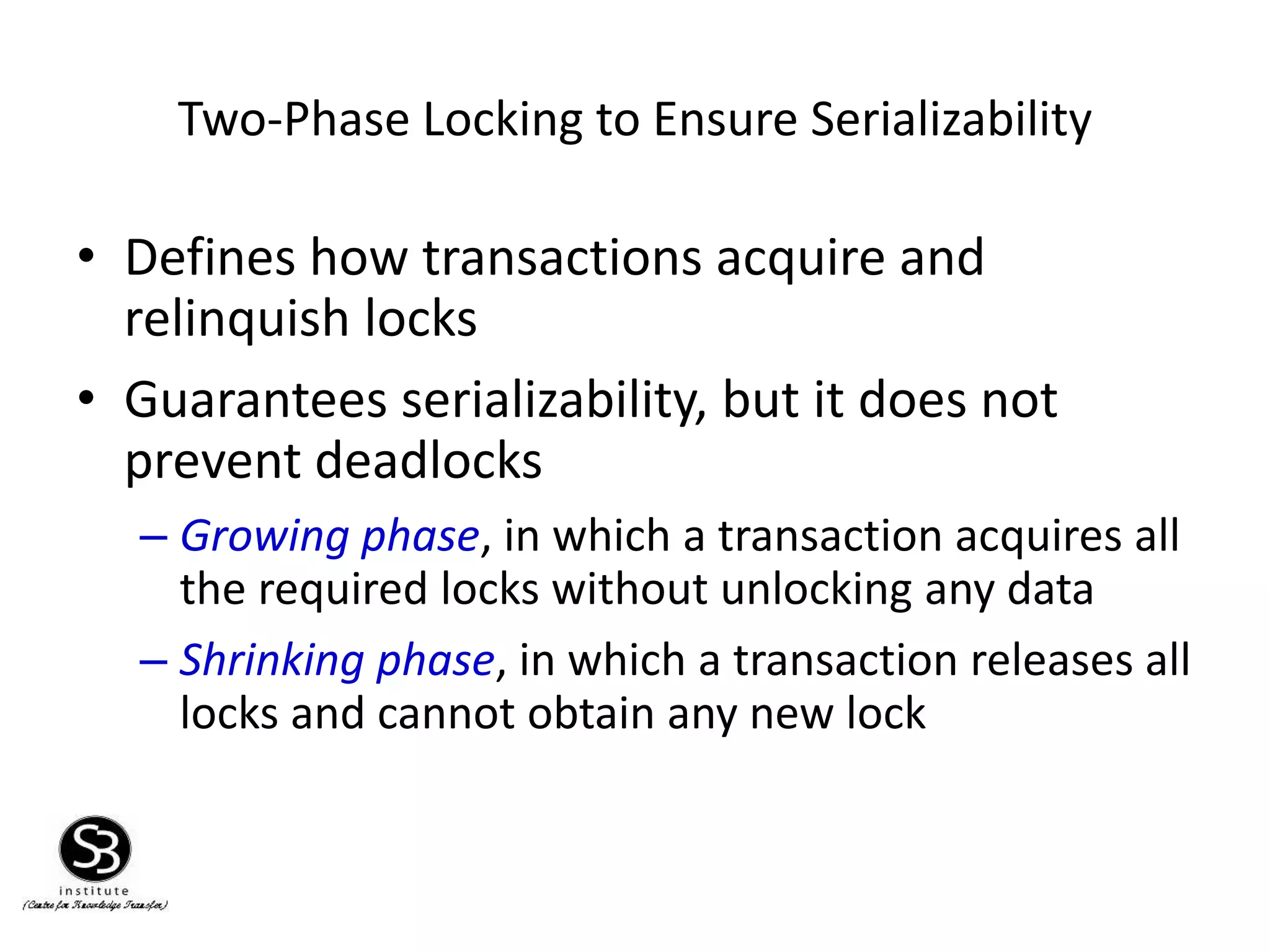 Two-Phase Locking to Ensure Serializability
• Defines how transactions acquire and
relinquish locks
• Guarantees serializability, but it does not
prevent deadlocks
– Growing phase, in which a transaction acquires all
the required locks without unlocking any data
– Shrinking phase, in which a transaction releases all
locks and cannot obtain any new lock
 