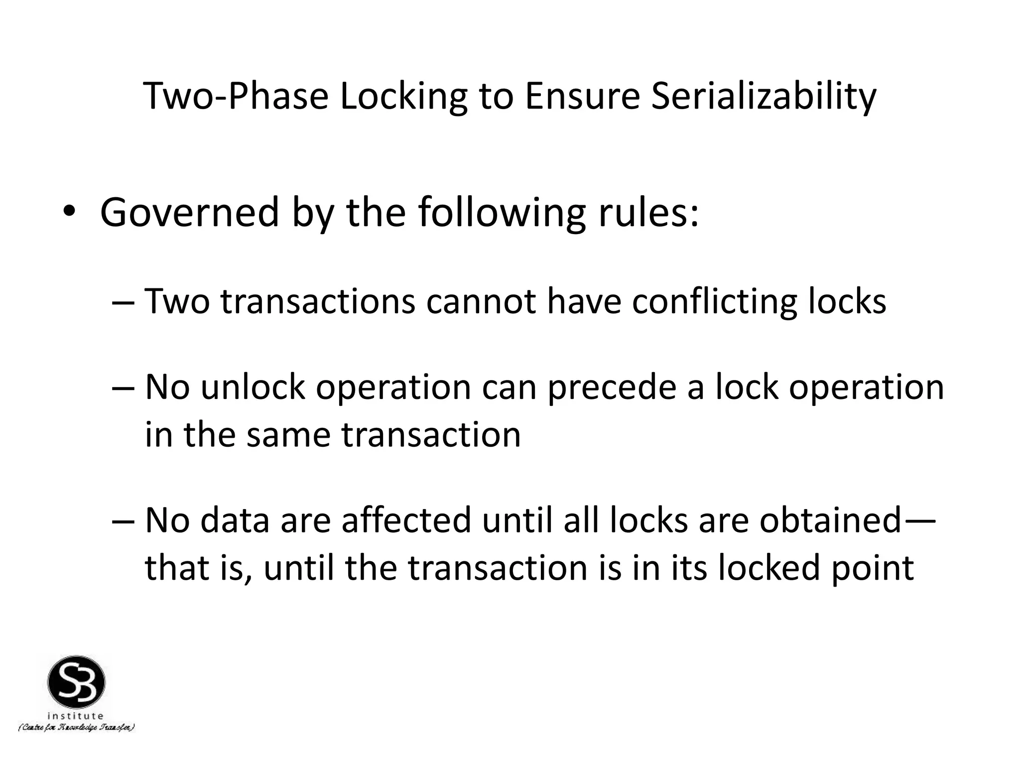 Two-Phase Locking to Ensure Serializability
• Governed by the following rules:
– Two transactions cannot have conflicting locks
– No unlock operation can precede a lock operation
in the same transaction
– No data are affected until all locks are obtained—
that is, until the transaction is in its locked point
 