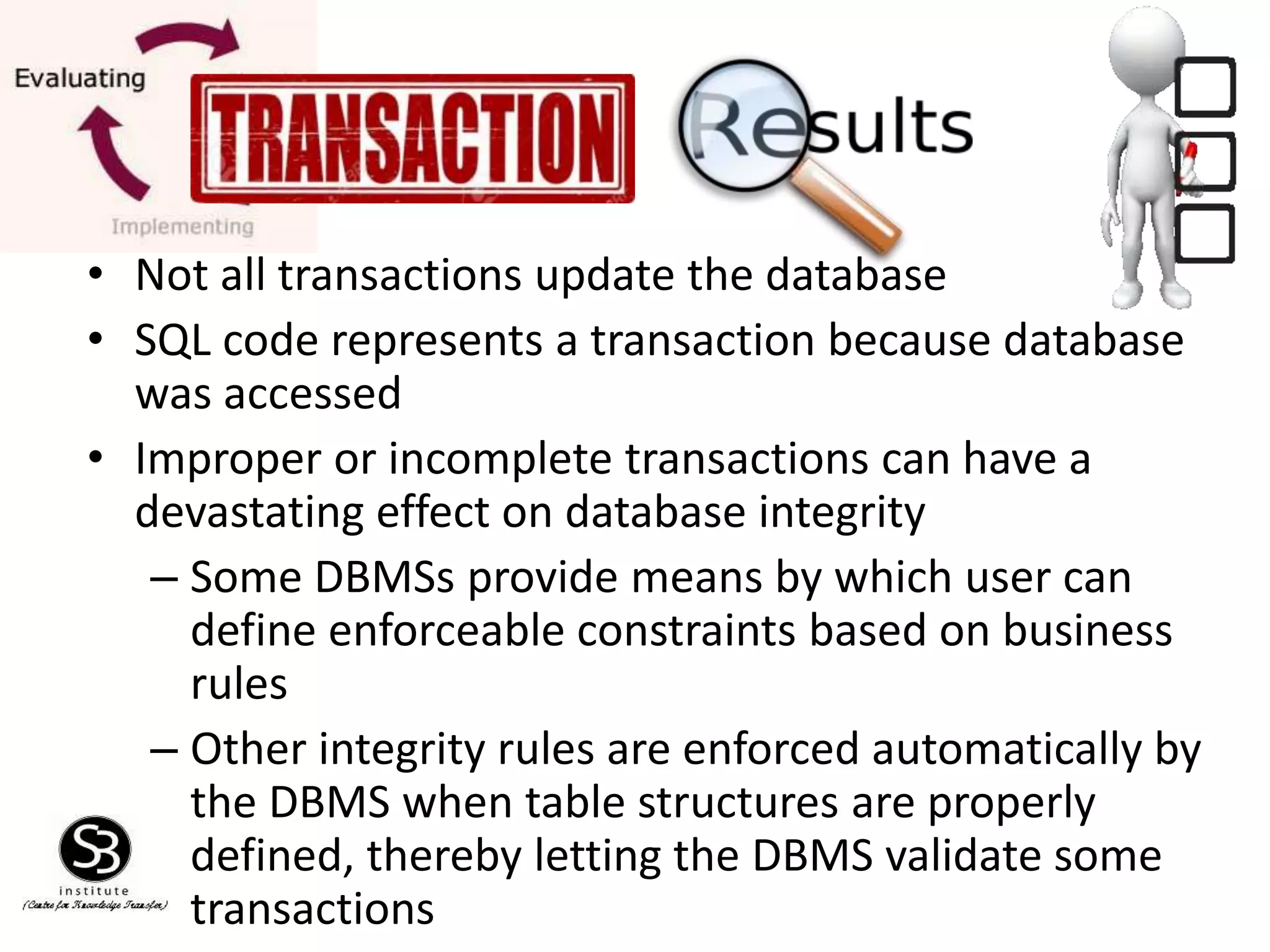 • Not all transactions update the database
• SQL code represents a transaction because database
was accessed
• Improper or incomplete transactions can have a
devastating effect on database integrity
– Some DBMSs provide means by which user can
define enforceable constraints based on business
rules
– Other integrity rules are enforced automatically by
the DBMS when table structures are properly
defined, thereby letting the DBMS validate some
transactions
 