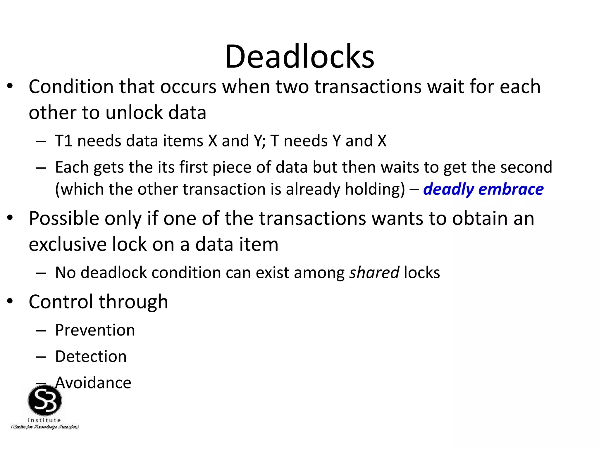 Deadlocks
• Condition that occurs when two transactions wait for each
other to unlock data
– T1 needs data items X and Y; T needs Y and X
– Each gets the its first piece of data but then waits to get the second
(which the other transaction is already holding) – deadly embrace
• Possible only if one of the transactions wants to obtain an
exclusive lock on a data item
– No deadlock condition can exist among shared locks
• Control through
– Prevention
– Detection
– Avoidance
 