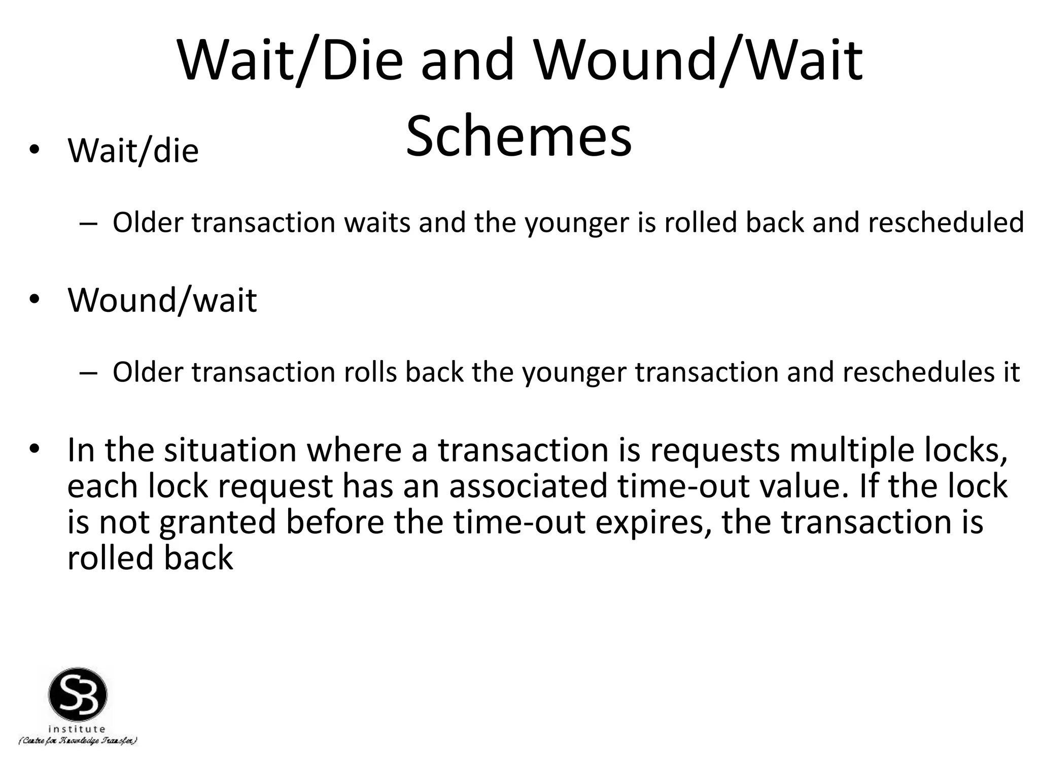 Wait/Die and Wound/Wait
Schemes• Wait/die
– Older transaction waits and the younger is rolled back and rescheduled
• Wound/wait
– Older transaction rolls back the younger transaction and reschedules it
• In the situation where a transaction is requests multiple locks,
each lock request has an associated time-out value. If the lock
is not granted before the time-out expires, the transaction is
rolled back
 