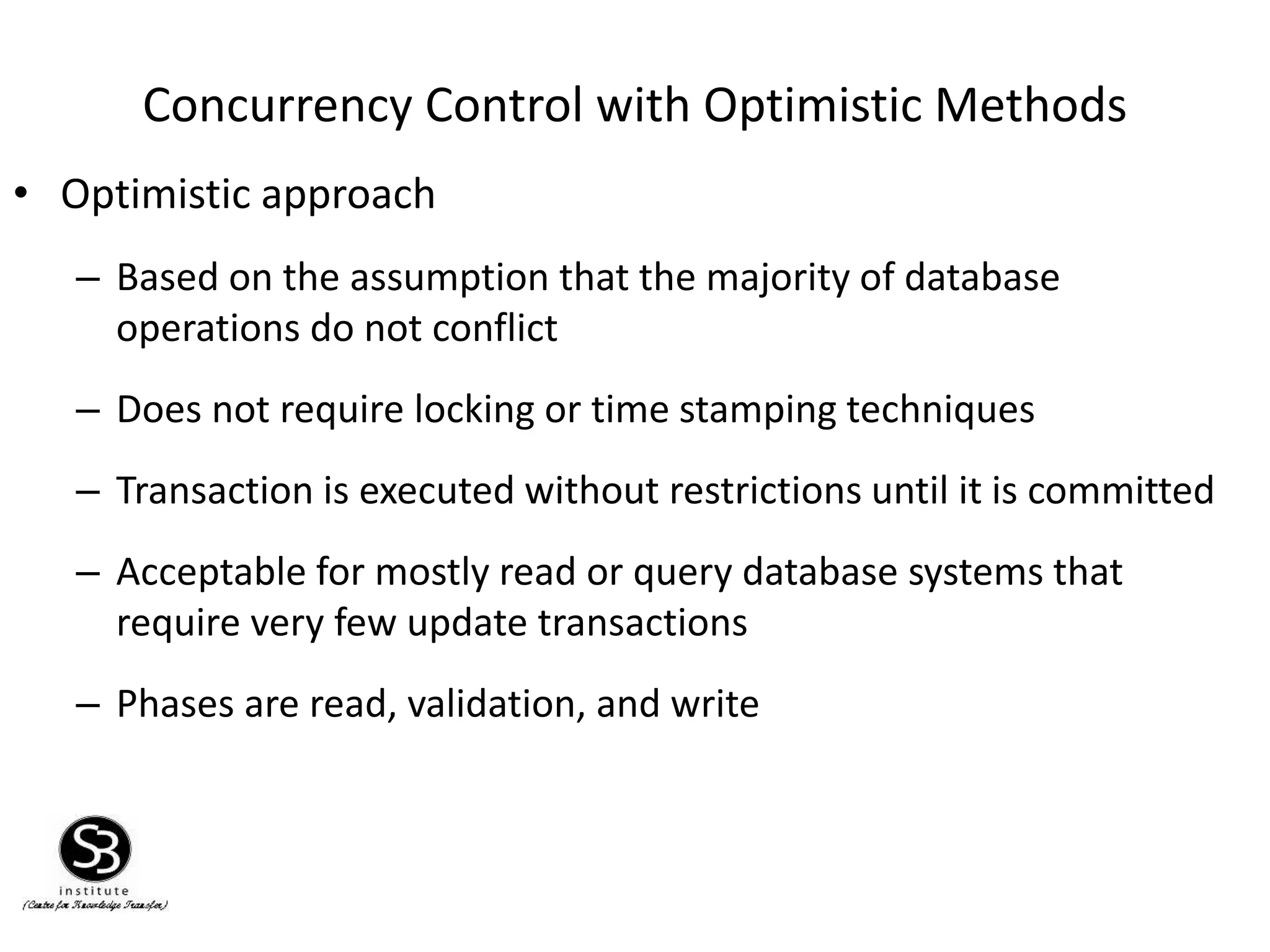Concurrency Control with Optimistic Methods
• Optimistic approach
– Based on the assumption that the majority of database
operations do not conflict
– Does not require locking or time stamping techniques
– Transaction is executed without restrictions until it is committed
– Acceptable for mostly read or query database systems that
require very few update transactions
– Phases are read, validation, and write
 