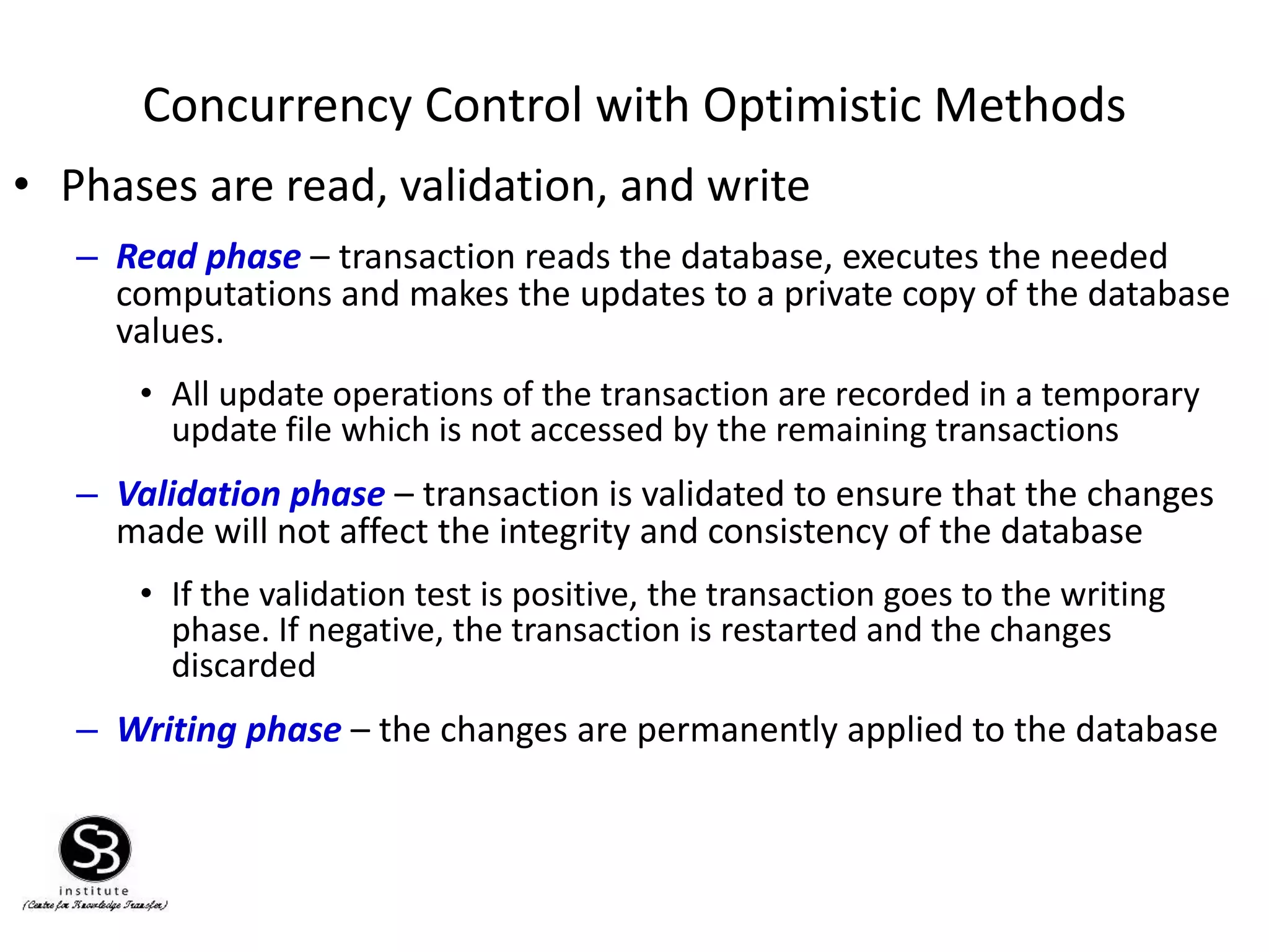 Concurrency Control with Optimistic Methods
• Phases are read, validation, and write
– Read phase – transaction reads the database, executes the needed
computations and makes the updates to a private copy of the database
values.
• All update operations of the transaction are recorded in a temporary
update file which is not accessed by the remaining transactions
– Validation phase – transaction is validated to ensure that the changes
made will not affect the integrity and consistency of the database
• If the validation test is positive, the transaction goes to the writing
phase. If negative, the transaction is restarted and the changes
discarded
– Writing phase – the changes are permanently applied to the database
 
