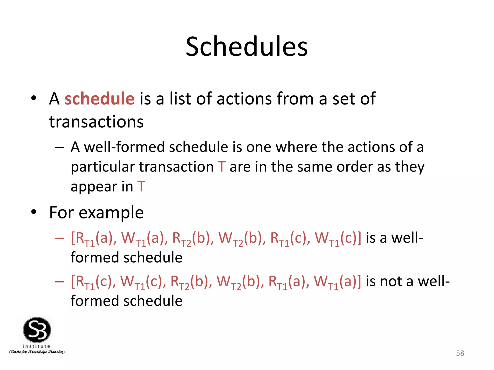 58
Schedules
• A schedule is a list of actions from a set of
transactions
– A well-formed schedule is one where the actions of a
particular transaction T are in the same order as they
appear in T
• For example
– [RT1(a), WT1(a), RT2(b), WT2(b), RT1(c), WT1(c)] is a well-
formed schedule
– [RT1(c), WT1(c), RT2(b), WT2(b), RT1(a), WT1(a)] is not a well-
formed schedule
 
