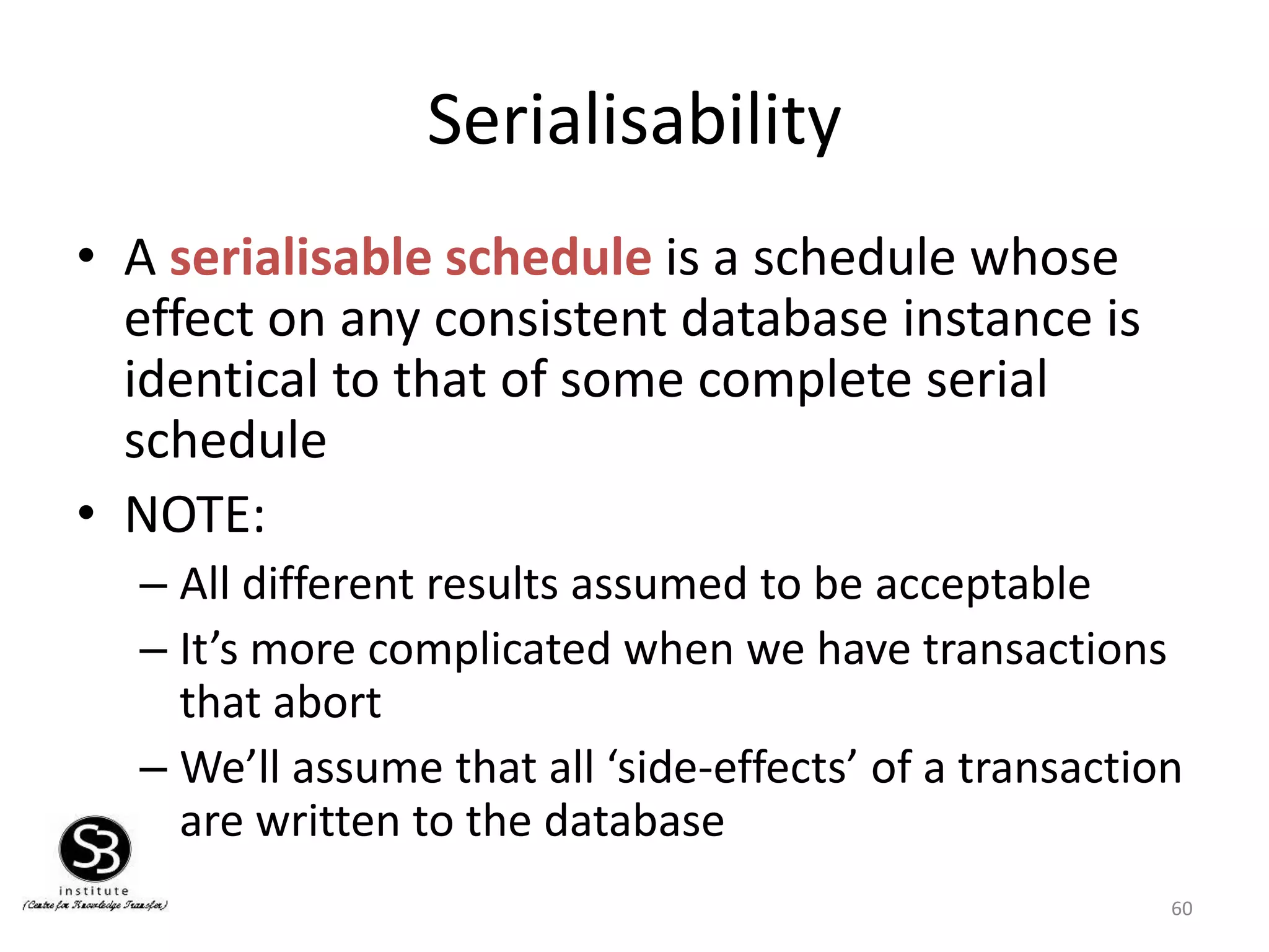 60
Serialisability
• A serialisable schedule is a schedule whose
effect on any consistent database instance is
identical to that of some complete serial
schedule
• NOTE:
– All different results assumed to be acceptable
– It’s more complicated when we have transactions
that abort
– We’ll assume that all ‘side-effects’ of a transaction
are written to the database
 