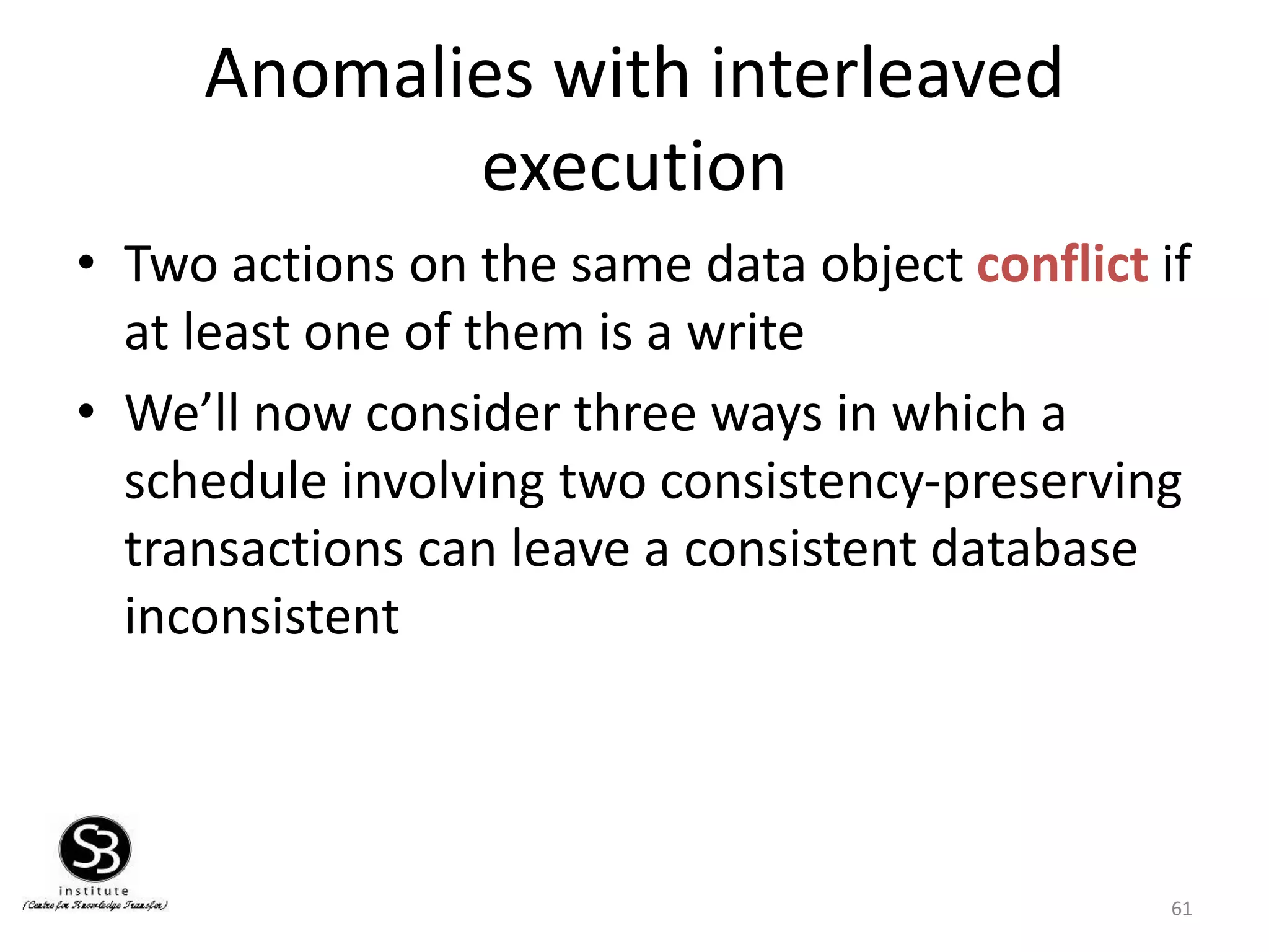 61
Anomalies with interleaved
execution
• Two actions on the same data object conflict if
at least one of them is a write
• We’ll now consider three ways in which a
schedule involving two consistency-preserving
transactions can leave a consistent database
inconsistent
 