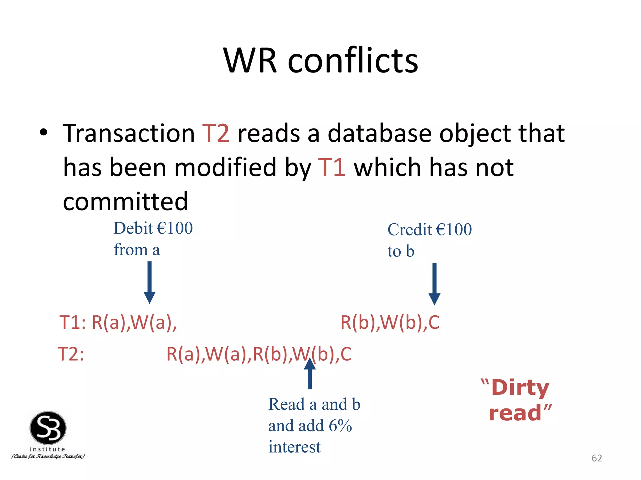 62
WR conflicts
• Transaction T2 reads a database object that
has been modified by T1 which has not
committed
T1: R(a),W(a), R(b),W(b),C
T2: R(a),W(a),R(b),W(b),C
Debit €100
from a
Credit €100
to b
Read a and b
and add 6%
interest
“Dirty
read”
 