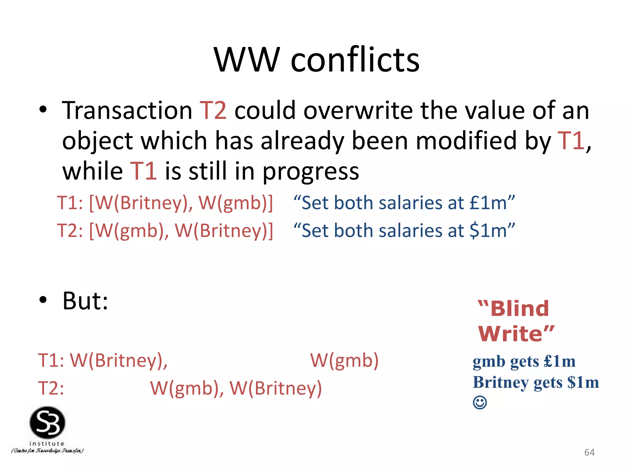 64
WW conflicts
• Transaction T2 could overwrite the value of an
object which has already been modified by T1,
while T1 is still in progress
T1: [W(Britney), W(gmb)] “Set both salaries at £1m”
T2: [W(gmb), W(Britney)] “Set both salaries at $1m”
• But:
T1: W(Britney), W(gmb)
T2: W(gmb), W(Britney)
gmb gets £1m
Britney gets $1m

“Blind
Write”
 