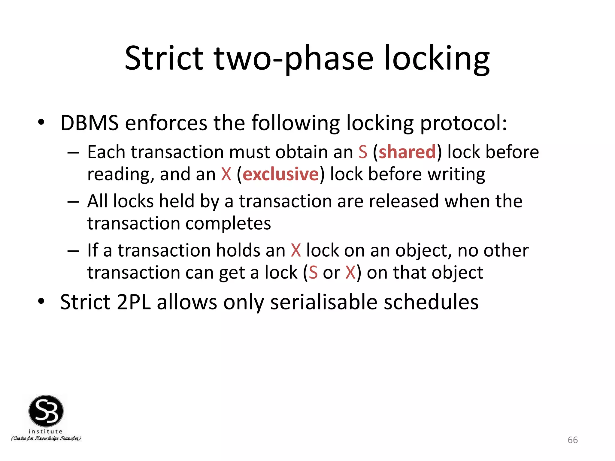 66
Strict two-phase locking
• DBMS enforces the following locking protocol:
– Each transaction must obtain an S (shared) lock before
reading, and an X (exclusive) lock before writing
– All locks held by a transaction are released when the
transaction completes
– If a transaction holds an X lock on an object, no other
transaction can get a lock (S or X) on that object
• Strict 2PL allows only serialisable schedules
 