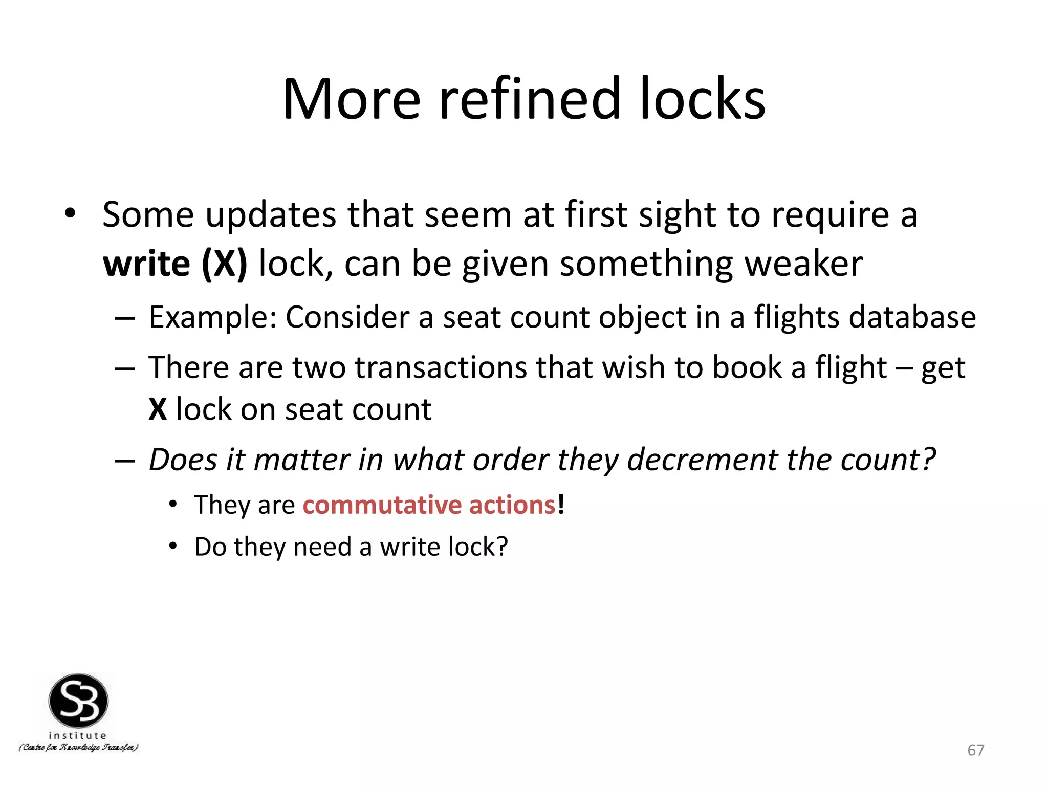 67
More refined locks
• Some updates that seem at first sight to require a
write (X) lock, can be given something weaker
– Example: Consider a seat count object in a flights database
– There are two transactions that wish to book a flight – get
X lock on seat count
– Does it matter in what order they decrement the count?
• They are commutative actions!
• Do they need a write lock?
 