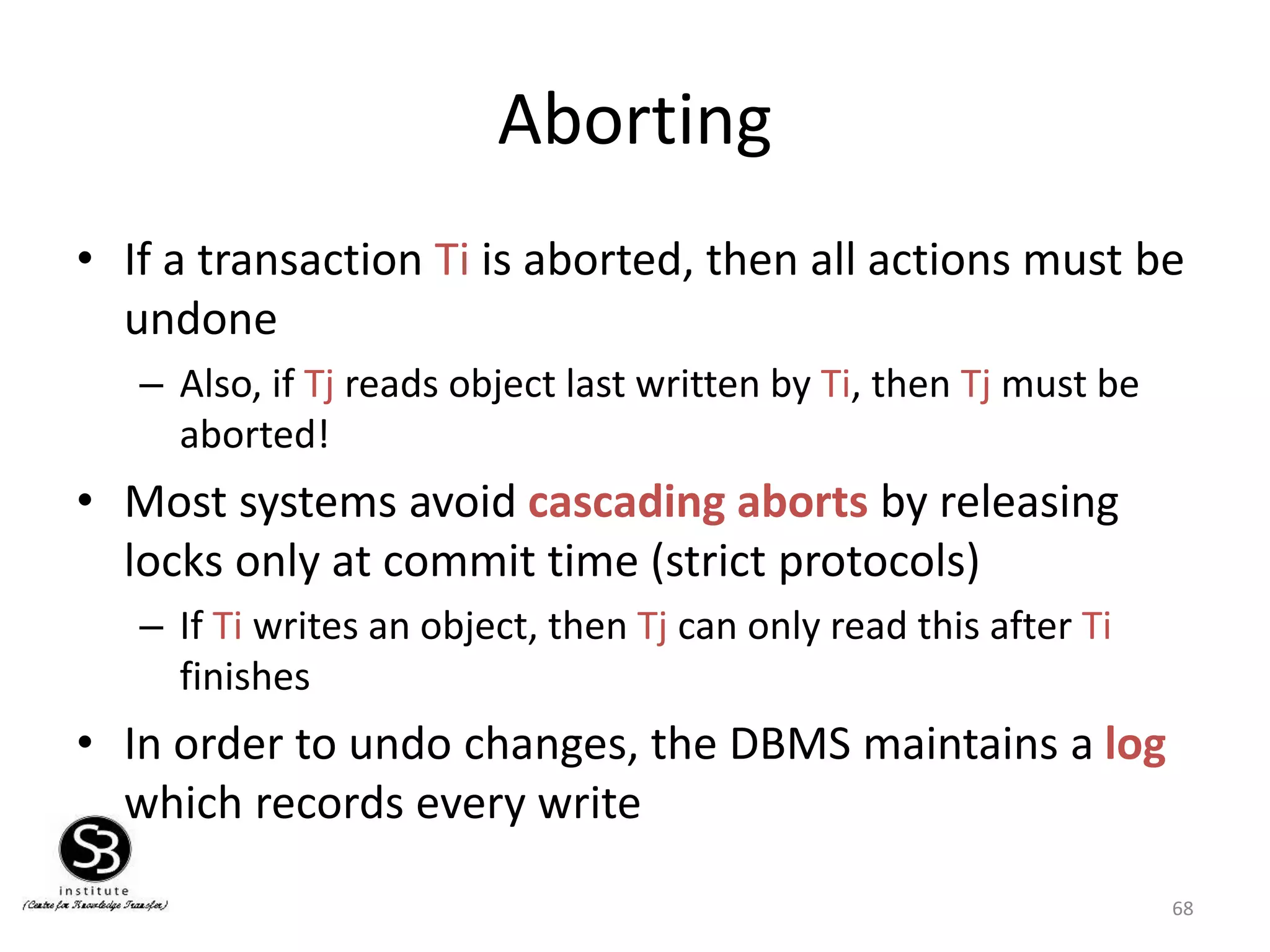 68
Aborting
• If a transaction Ti is aborted, then all actions must be
undone
– Also, if Tj reads object last written by Ti, then Tj must be
aborted!
• Most systems avoid cascading aborts by releasing
locks only at commit time (strict protocols)
– If Ti writes an object, then Tj can only read this after Ti
finishes
• In order to undo changes, the DBMS maintains a log
which records every write
 