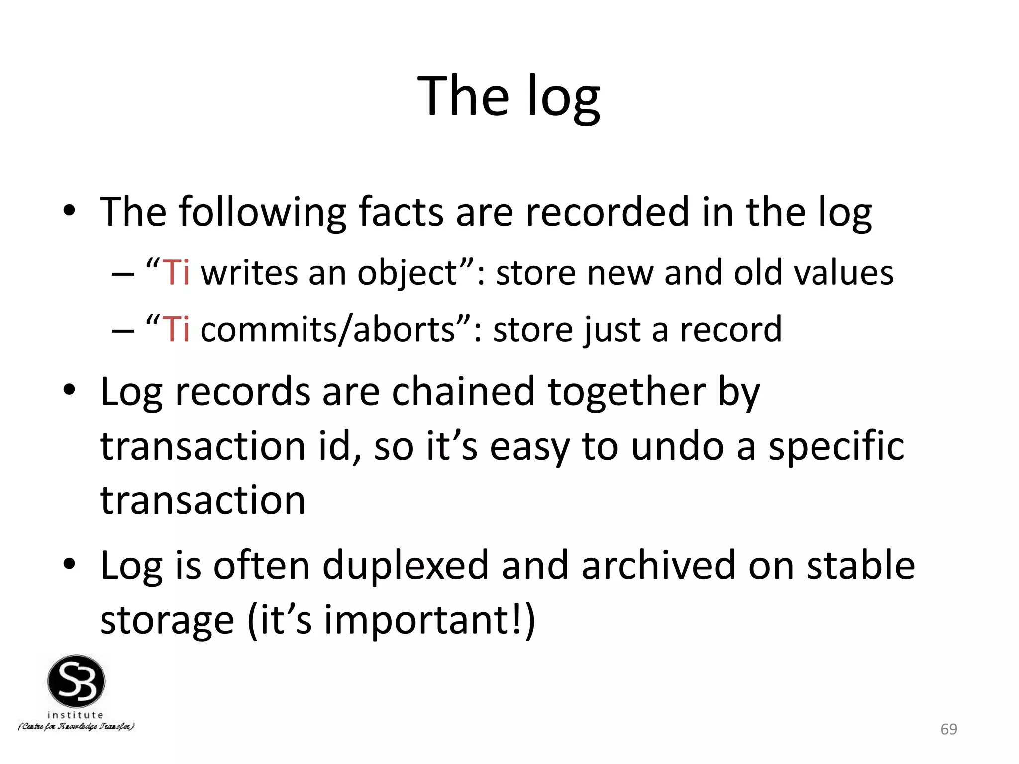 69
The log
• The following facts are recorded in the log
– “Ti writes an object”: store new and old values
– “Ti commits/aborts”: store just a record
• Log records are chained together by
transaction id, so it’s easy to undo a specific
transaction
• Log is often duplexed and archived on stable
storage (it’s important!)
 