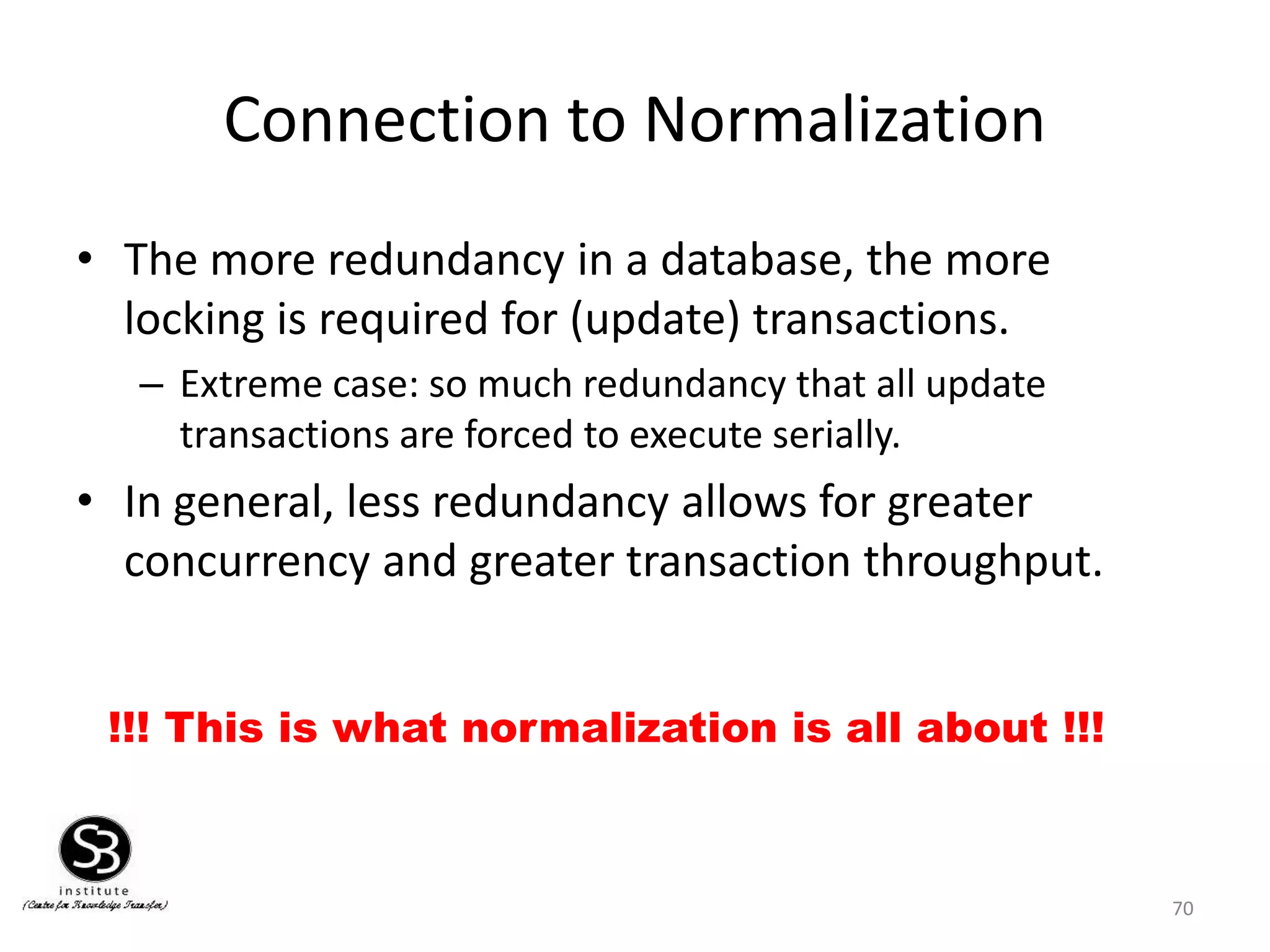 70
Connection to Normalization
• The more redundancy in a database, the more
locking is required for (update) transactions.
– Extreme case: so much redundancy that all update
transactions are forced to execute serially.
• In general, less redundancy allows for greater
concurrency and greater transaction throughput.
!!! This is what normalization is all about !!!
 