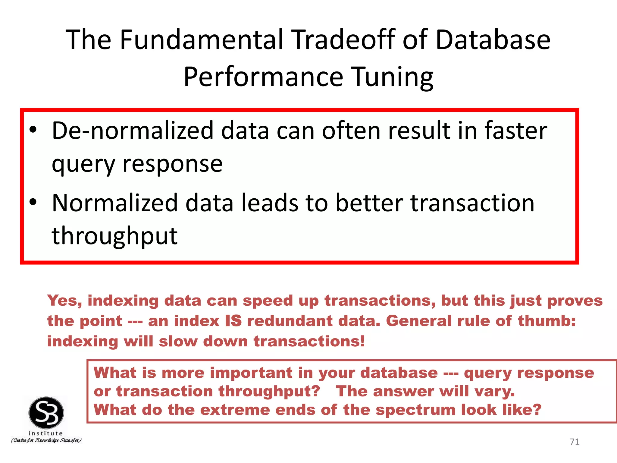 71
The Fundamental Tradeoff of Database
Performance Tuning
• De-normalized data can often result in faster
query response
• Normalized data leads to better transaction
throughput
What is more important in your database --- query response
or transaction throughput? The answer will vary.
What do the extreme ends of the spectrum look like?
Yes, indexing data can speed up transactions, but this just proves
the point --- an index IS redundant data. General rule of thumb:
indexing will slow down transactions!
 