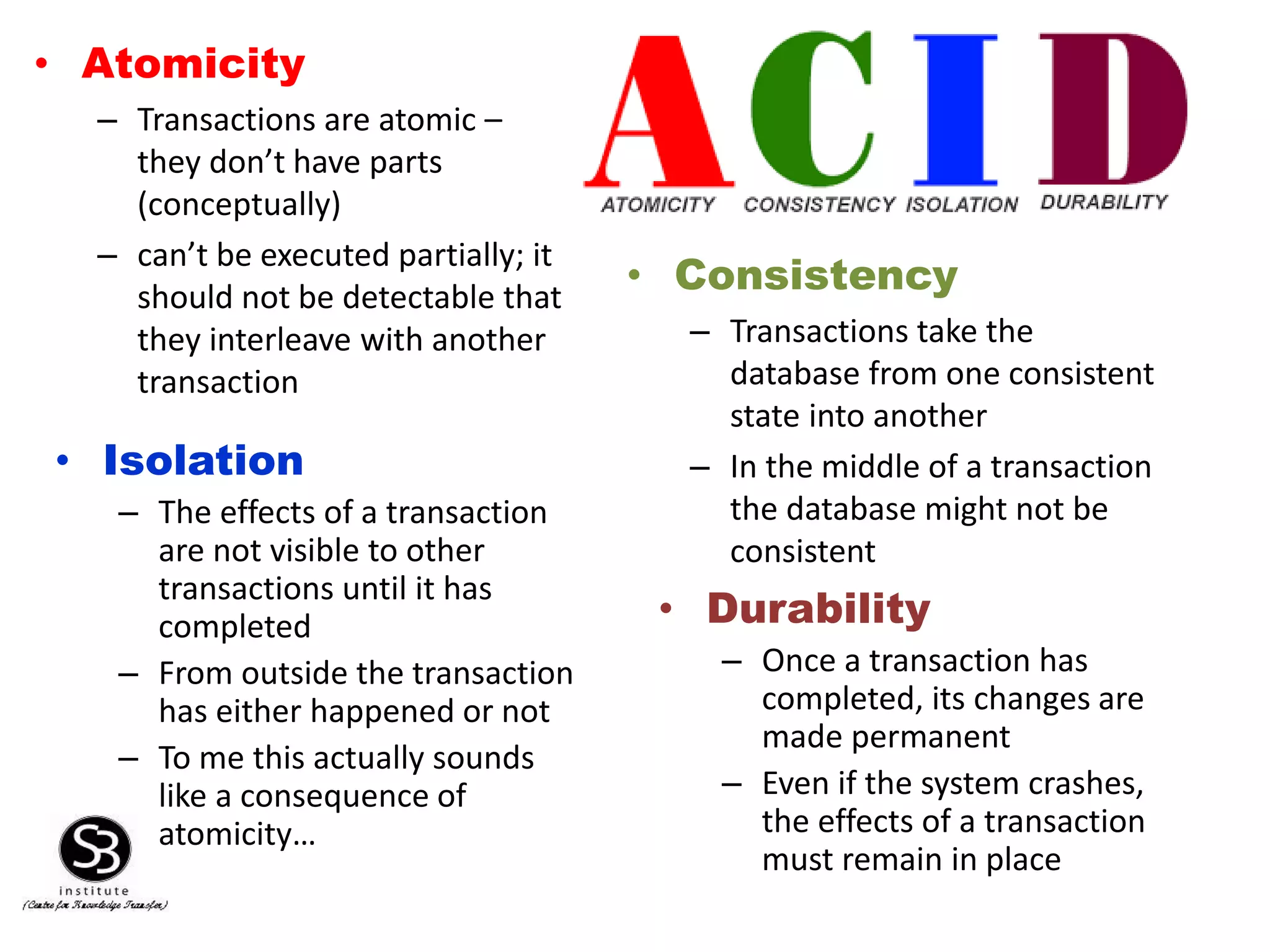 • Atomicity
– Transactions are atomic –
they don’t have parts
(conceptually)
– can’t be executed partially; it
should not be detectable that
they interleave with another
transaction
• Consistency
– Transactions take the
database from one consistent
state into another
– In the middle of a transaction
the database might not be
consistent
• Isolation
– The effects of a transaction
are not visible to other
transactions until it has
completed
– From outside the transaction
has either happened or not
– To me this actually sounds
like a consequence of
atomicity…
• Durability
– Once a transaction has
completed, its changes are
made permanent
– Even if the system crashes,
the effects of a transaction
must remain in place
 