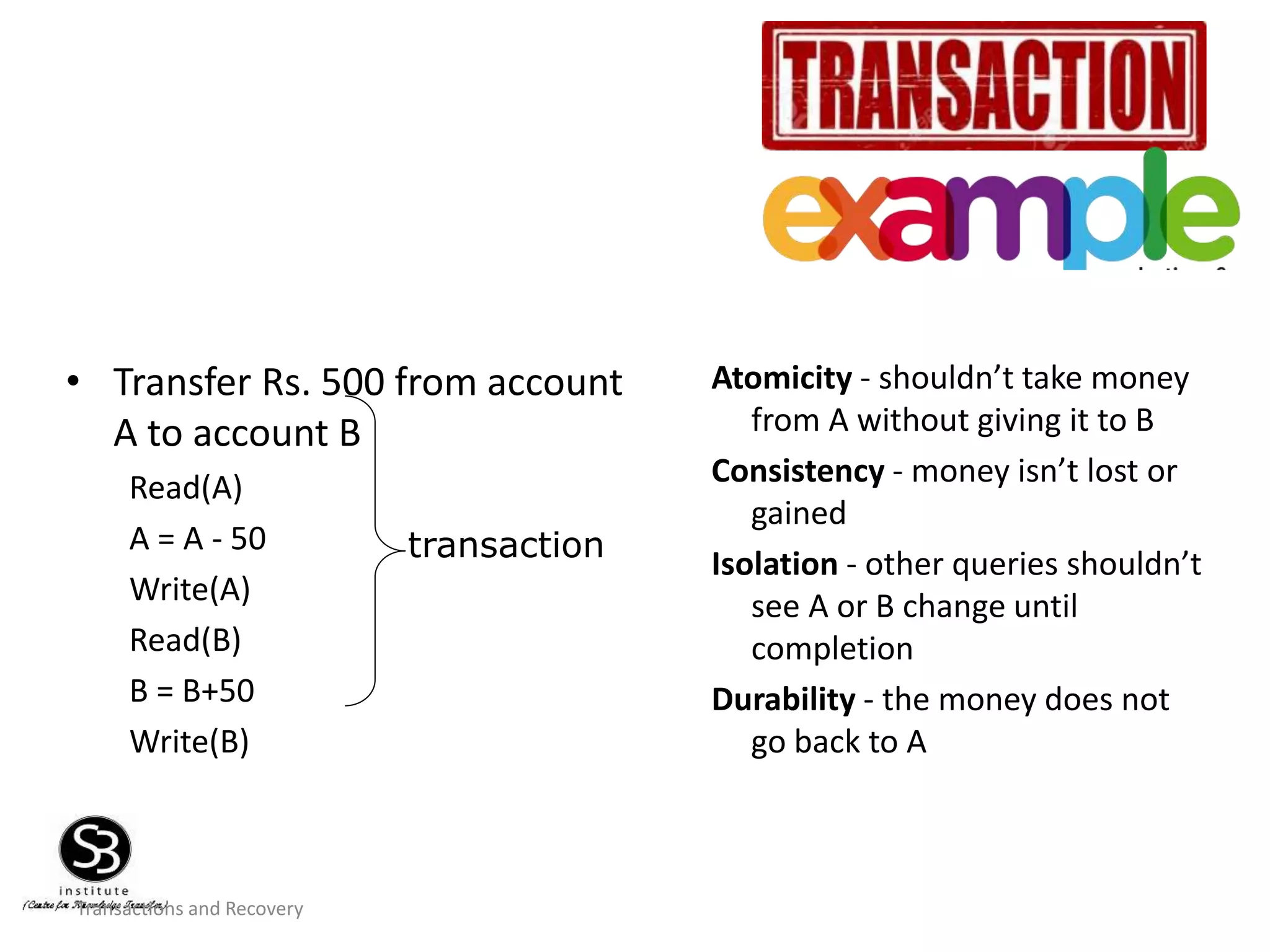 Transactions and Recovery
• Transfer Rs. 500 from account
A to account B
Read(A)
A = A - 50
Write(A)
Read(B)
B = B+50
Write(B)
Atomicity - shouldn’t take money
from A without giving it to B
Consistency - money isn’t lost or
gained
Isolation - other queries shouldn’t
see A or B change until
completion
Durability - the money does not
go back to A
transaction
 