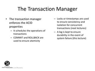 Transactions and Recovery
The Transaction Manager
• The transaction manager
enforces the ACID
properties
– It schedules the operations of
transactions
– COMMIT and ROLLBACK are
used to ensure atomicity
– Locks or timestamps are used
to ensure consistency and
isolation for concurrent
transactions (next lectures)
– A log is kept to ensure
durability in the event of
system failure (this lecture)
 