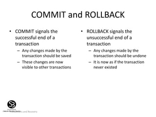 Transactions and Recovery
COMMIT and ROLLBACK
• COMMIT signals the
successful end of a
transaction
– Any changes made by the
transaction should be saved
– These changes are now
visible to other transactions
• ROLLBACK signals the
unsuccessful end of a
transaction
– Any changes made by the
transaction should be undone
– It is now as if the transaction
never existed
 