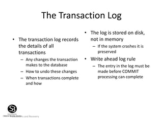Transactions and Recovery
The Transaction Log
• The transaction log records
the details of all
transactions
– Any changes the transaction
makes to the database
– How to undo these changes
– When transactions complete
and how
• The log is stored on disk,
not in memory
– If the system crashes it is
preserved
• Write ahead log rule
– The entry in the log must be
made before COMMIT
processing can complete
 