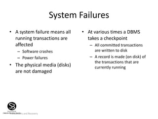 Transactions and Recovery
System Failures
• A system failure means all
running transactions are
affected
– Software crashes
– Power failures
• The physical media (disks)
are not damaged
• At various times a DBMS
takes a checkpoint
– All committed transactions
are written to disk
– A record is made (on disk) of
the transactions that are
currently running
 