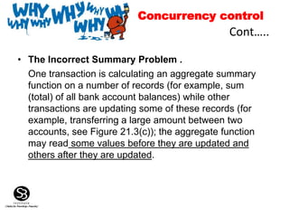 • The Incorrect Summary Problem .
One transaction is calculating an aggregate summary
function on a number of records (for example, sum
(total) of all bank account balances) while other
transactions are updating some of these records (for
example, transferring a large amount between two
accounts, see Figure 21.3(c)); the aggregate function
may read some values before they are updated and
others after they are updated.
Cont…..
Concurrency control
 