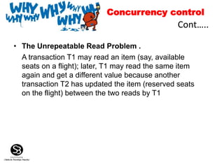 • The Unrepeatable Read Problem .
A transaction T1 may read an item (say, available
seats on a flight); later, T1 may read the same item
again and get a different value because another
transaction T2 has updated the item (reserved seats
on the flight) between the two reads by T1
Cont…..
Concurrency control
 