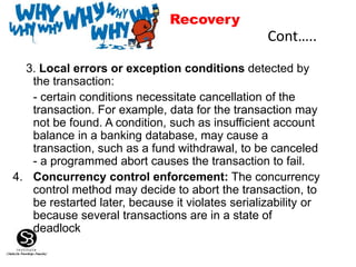 3. Local errors or exception conditions detected by
the transaction:
- certain conditions necessitate cancellation of the
transaction. For example, data for the transaction may
not be found. A condition, such as insufficient account
balance in a banking database, may cause a
transaction, such as a fund withdrawal, to be canceled
- a programmed abort causes the transaction to fail.
4. Concurrency control enforcement: The concurrency
control method may decide to abort the transaction, to
be restarted later, because it violates serializability or
because several transactions are in a state of
deadlock
Cont…..
Recovery
 