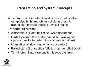 Transaction and System Concepts
A transaction is an atomic unit of work that is either
completed in its entirety or not done at all. A
transaction passes through several states.
Transaction states:
• Active state (executing read, write operations)
• Partially committed state (ended but waiting for
system checks to determine success or failure)
• Committed state (transaction succeeded)
• Failed state (transaction failed, must be rolled back)
• Terminated State (transaction leaves system)
 
