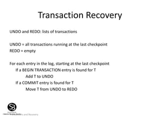 Transactions and Recovery
Transaction Recovery
UNDO and REDO: lists of transactions
UNDO = all transactions running at the last checkpoint
REDO = empty
For each entry in the log, starting at the last checkpoint
If a BEGIN TRANSACTION entry is found for T
Add T to UNDO
If a COMMIT entry is found for T
Move T from UNDO to REDO
 