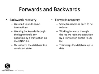 Transactions and Recovery
Forwards and Backwards
• Backwards recovery
– We need to undo some
transactions
– Working backwards through
the log we undo any
operation by a transaction on
the UNDO list
– This returns the database to a
consistent state
• Forwards recovery
– Some transactions need to be
redone
– Working forwards through
the log we redo any operation
by a transaction on the REDO
list
– This brings the database up to
date
 