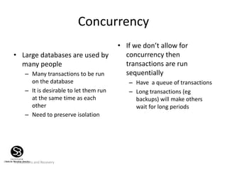 Transactions and Recovery
Concurrency
• Large databases are used by
many people
– Many transactions to be run
on the database
– It is desirable to let them run
at the same time as each
other
– Need to preserve isolation
• If we don’t allow for
concurrency then
transactions are run
sequentially
– Have a queue of transactions
– Long transactions (eg
backups) will make others
wait for long periods
 
