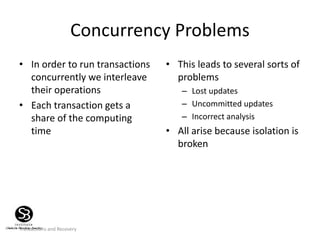 Transactions and Recovery
Concurrency Problems
• In order to run transactions
concurrently we interleave
their operations
• Each transaction gets a
share of the computing
time
• This leads to several sorts of
problems
– Lost updates
– Uncommitted updates
– Incorrect analysis
• All arise because isolation is
broken
 
