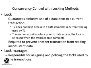 Concurrency Control with Locking Methods
• Lock
– Guarantees exclusive use of a data item to a current
transaction
• T2 does not have access to a data item that is currently being
used by T1
• Transaction acquires a lock prior to data access; the lock is
released when the transaction is complete
– Required to prevent another transaction from reading
inconsistent data
• Lock manager
– Responsible for assigning and policing the locks used by
the transactions
 