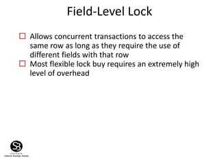 Field-Level Lock
 Allows concurrent transactions to access the
same row as long as they require the use of
different fields with that row
 Most flexible lock buy requires an extremely high
level of overhead
 