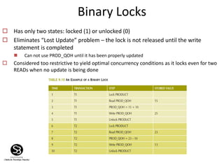 Binary Locks
 Has only two states: locked (1) or unlocked (0)
 Eliminates “Lost Update” problem – the lock is not released until the write
statement is completed
 Can not use PROD_QOH until it has been properly updated
 Considered too restrictive to yield optimal concurrency conditions as it locks even for two
READs when no update is being done
 