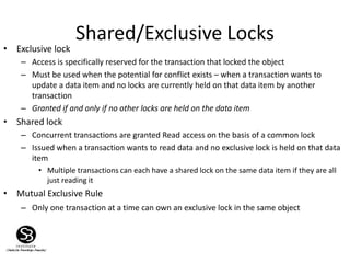Shared/Exclusive Locks
• Exclusive lock
– Access is specifically reserved for the transaction that locked the object
– Must be used when the potential for conflict exists – when a transaction wants to
update a data item and no locks are currently held on that data item by another
transaction
– Granted if and only if no other locks are held on the data item
• Shared lock
– Concurrent transactions are granted Read access on the basis of a common lock
– Issued when a transaction wants to read data and no exclusive lock is held on that data
item
• Multiple transactions can each have a shared lock on the same data item if they are all
just reading it
• Mutual Exclusive Rule
– Only one transaction at a time can own an exclusive lock in the same object
 