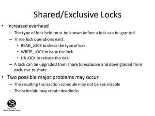 Shared/Exclusive Locks
• Increased overhead
– The type of lock held must be known before a lock can be granted
– Three lock operations exist:
• READ_LOCK to check the type of lock
• WRITE_LOCK to issue the lock
• UNLOCK to release the lock
– A lock can be upgraded from share to exclusive and downgraded from
exclusive to share
• Two possible major problems may occur
– The resulting transaction schedule may not be serializable
– The schedule may create deadlocks
 