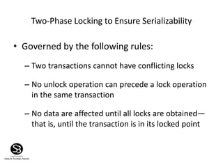 Two-Phase Locking to Ensure Serializability
• Governed by the following rules:
– Two transactions cannot have conflicting locks
– No unlock operation can precede a lock operation
in the same transaction
– No data are affected until all locks are obtained—
that is, until the transaction is in its locked point
 