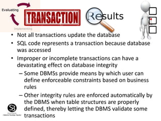 • Not all transactions update the database
• SQL code represents a transaction because database
was accessed
• Improper or incomplete transactions can have a
devastating effect on database integrity
– Some DBMSs provide means by which user can
define enforceable constraints based on business
rules
– Other integrity rules are enforced automatically by
the DBMS when table structures are properly
defined, thereby letting the DBMS validate some
transactions
 