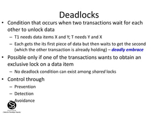 Deadlocks
• Condition that occurs when two transactions wait for each
other to unlock data
– T1 needs data items X and Y; T needs Y and X
– Each gets the its first piece of data but then waits to get the second
(which the other transaction is already holding) – deadly embrace
• Possible only if one of the transactions wants to obtain an
exclusive lock on a data item
– No deadlock condition can exist among shared locks
• Control through
– Prevention
– Detection
– Avoidance
 