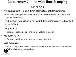 Concurrency Control with Time Stamping
Methods
• Assigns a global unique time stamp to each transaction
– All database operations within the same transaction must have the
same time stamp
• Produces an explicit order in which transactions are submitted
to the DBMS
• Uniqueness
– Ensures that no equal time stamp values can exist
• Monotonicity
– Ensures that time stamp values always increase
• Disadvantage
– Each value stored in the database requires two additional time stamp
fields – last read, last update
 
