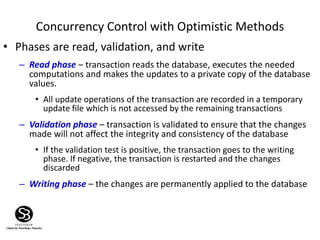 Concurrency Control with Optimistic Methods
• Phases are read, validation, and write
– Read phase – transaction reads the database, executes the needed
computations and makes the updates to a private copy of the database
values.
• All update operations of the transaction are recorded in a temporary
update file which is not accessed by the remaining transactions
– Validation phase – transaction is validated to ensure that the changes
made will not affect the integrity and consistency of the database
• If the validation test is positive, the transaction goes to the writing
phase. If negative, the transaction is restarted and the changes
discarded
– Writing phase – the changes are permanently applied to the database
 