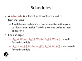 58
Schedules
• A schedule is a list of actions from a set of
transactions
– A well-formed schedule is one where the actions of a
particular transaction T are in the same order as they
appear in T
• For example
– [RT1(a), WT1(a), RT2(b), WT2(b), RT1(c), WT1(c)] is a well-
formed schedule
– [RT1(c), WT1(c), RT2(b), WT2(b), RT1(a), WT1(a)] is not a well-
formed schedule
 