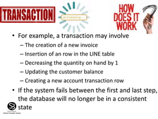 Figure 9.2
• For example, a transaction may involve
– The creation of a new invoice
– Insertion of an row in the LINE table
– Decreasing the quantity on hand by 1
– Updating the customer balance
– Creating a new account transaction row
• If the system fails between the first and last step,
the database will no longer be in a consistent
state
 