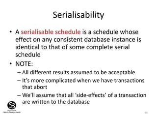 60
Serialisability
• A serialisable schedule is a schedule whose
effect on any consistent database instance is
identical to that of some complete serial
schedule
• NOTE:
– All different results assumed to be acceptable
– It’s more complicated when we have transactions
that abort
– We’ll assume that all ‘side-effects’ of a transaction
are written to the database
 