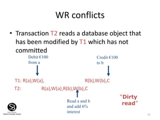 62
WR conflicts
• Transaction T2 reads a database object that
has been modified by T1 which has not
committed
T1: R(a),W(a), R(b),W(b),C
T2: R(a),W(a),R(b),W(b),C
Debit €100
from a
Credit €100
to b
Read a and b
and add 6%
interest
“Dirty
read”
 